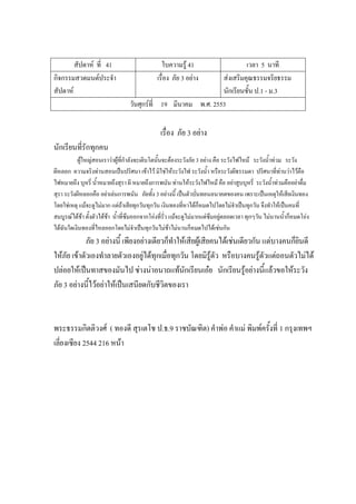 สัปดาห์ ที่ 41 ใบความรู้ 41 เวลา 5 นาที
กิจกรรมสวดมนต์ประจํา
สัปดาห์
เรื่อง ภัย 3 อย่าง ส่งเสริมคุณธรรมจริยธรรม
นักเรียนชั้น ป.1 - ม.3
วันศุกร์ที่ 19 มีนาคม พ.ศ. 2553
เรื่อง ภัย 3 อย่าง
นักเรียนที่รักทุกคน
ผู้ใหญ่สอนเราว่าผู้ที่กําลังจะเติบโตนั้นจะต้องระวังภัย 3 อย่าง คือ ระวังไฟไหม้ ระวังน้ําท่วม ระวัง
ผีหลอก ความจริงท่านสอนเป็นปริศนา เข้าไว้ มิใช่ให้ระวังไฟ ระวังน้ํา หรือระวังผีธรรมดา ปริศนาที่ท่านว่าไว้คือ
ไฟหมายถึง บุหรี่ น้ําหมายถึงสุรา ผี หมายถึงการพนัน ท่านให้ระวังไฟไหม้ คือ อย่าสูบบุหรี่ ระวังน้ําท่วมคืออย่าดื่ม
สุรา ระวังผีหลอกคือ อย่าเล่นการพนัน ภัยทั้ง 3 อย่างนี้ เป็นตัวบั่นทอนอนาคตของคน เพราะเป็นเหตุให้เสียเงินทอง
โดยใช่เหตุ แม้จะดูไม่มาก แต่ถ้าเสียทุกวันทุกวัน เงินทองที่หาได้ก็หมดไปโดยไม่จําเป็นทุกวัน จึงทําให้เป็นคนที่
สมบูรณ์ได้ช้า ตั้งตัวได้ช้า น้ําที่ซึมออกจากโอ่งที่รั่ว แม้จะดูไม่มากแต่ซึมอยู่ตลอดเวลา ทุกๆวัน ไม่นานน้ําก็หมดโอ่ง
ได้ฉันใดเงินทองที่ไหลออกโดยไม่จําเป็นทุกวันไม่ช้าไม่นานก็หมดไปได้เช่นกัน
ภัย 3 อย่างนี้ เพียงอย่างเดียวก็ทําให้เสียผู้เสียคนได้เช่นเดียวกัน แต่บางคนก็ยินดี
ให้ภัย เข้าตัวเองทําลายตัวเองอยู่ได้ทุกเมื่อทุกวัน โดยมิรู้ตัว หรือบางคนรู้ตัวแต่ถอนตัวไม่ได้
ปล่อยให้เป็นทาสของมันไป ช่างน่าอนาถแท้นักเรียนเอ๋ย นักเรียนรู้อย่างนี้แล้วขอให้ระวัง
ภัย 3 อย่างนี้ไว้อย่าให้เป็นเสนียดกับชีวิตของเรา
พระธรรมกิตติวงศ์ ( ทองดี สุรเตโช ป.ธ.9 ราชบัณฑิต) คําพ่อ คําแม่ พิมพ์ครั้งที่ 1 กรุงเทพฯ
เลี่ยงเซียง 2544 216 หน้า
 