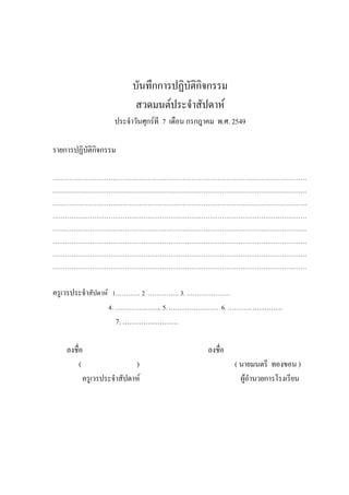 บันทึกการปฏิบัติกิจกรรม
สวดมนต์ประจําสัปดาห์
ประจําวันศุกร์ที 7 เดือน กรกฎาคม พ.ศ. 2549
รายการปฏิบัติกิจกรรม
……………………………………………………………………………………………………………
……………………………………………………………………………………………………………
……………………………………………………………………………………………………………
……………………………………………………………………………………………………………
……………………………………………………………………………………………………………
……………………………………………………………………………………………………………
……………………………………………………………………………………………………………
……………………………………………………………………………………………………………
ครูเวรประจําสัปดาห์ 1………… 2 …………… 3. …………………
4. ………………….. 5. …………………… 6. …………………….
7. ……………………
ลงชื่อ ลงชื่อ
( ) ( นายมนตรี ทองขอน )
ครูเวรประจําสัปดาห์ ผู้อํานวยการโรงเรียน
 