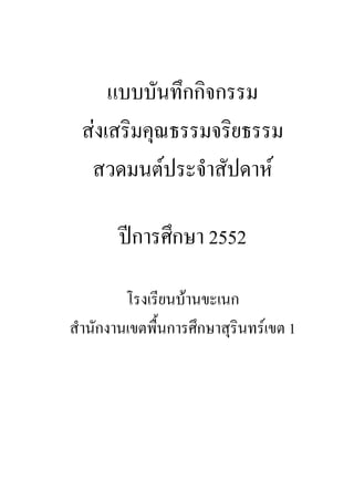 แบบบันทึกกิจกรรม
ส่งเสริมคุณธรรมจริยธรรม
สวดมนต์ประจําสัปดาห์
ปีการศึกษา 2552
โรงเรียนบ้านขะเนก
สํานักงานเขตพื้นการศึกษาสุรินทร์เขต 1
 