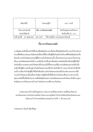 สัปดาห์ที่ 1 ใบความรู้ที่ 1 เวลา 5 นาที
กิจกรรมสวดมนต์
ประจําสัปดาห์
เรื่อง การรักษาความสัจ ส่งเสริมคุณธรรมจริยธรรม
นักเรียนชั้น ป.1 - ม.3
วันที่ ศุกร์ที่ 26 พฤษภาคม พ.ศ. 2549 ให้ความรู้โดย นาย สมหมาย ฉิมมาลี
เรื่อง การรักษาความสัจ
การมีคุณธรรมข้อนี้ย่อมทําให้เป็นคนซื่อสัตย์สุจริต และเมื่อมีคนซื่อสัตย์สุจริตแล้วการจะไปกระทําการ
ต่างๆที่ผิดศีลธรรมย่อมจะไม่มีคนเช่นนี้ย่อมได้ชื่อว่าเป็นผู้มีศีลโดยอัตโนมัติ คนที่ซื่อสัตย์สุจริตเท่านั้น
จึงจะมีความจริงใจต่อตนเองและผู้ที่มีความจริงใจต่อตนเองนั้น เมื่อแสดงออกมาภายนอก ก็จะปรากฏ
เป็นความรับผิดชอบต่อหน้าที่การงานเป็นต้น อันเป็นส่วนที่ตนมีความสัมพันธ์เกี่ยวข้องกับผู้อื่นซึ่งก็
เท่ากับเป็นการแสดงความจริงใจต่อคนอื่นนั่นเองทั้งนี้ก็เพราะคนที่มีความรับผิดชอบอย่างแท้จริงนั้น
จะต้องเป็นผู้มีความสํานึกอยู่ภายในจิตใจเสมอว่าตนเป็นใคร มีหน้าที่อะไร และควรทําอย่างไรเป็นต้น
ฉะนั้น คนที่จะจริงใจต่อผู้อื่นได้นั้นจึงต้องมีความจริงใจต่อตนเองก่อนเป็นประเดิม และจากการที่มี
ความจริงใจต่อตนเองนี้เองที่จะนําไปสู่การปฏิบัติแต่สิ่งที่เป็นประโยชน์และเป็นธรรม เพราะฉะนั้น
คุณธรรมข้อนี้จึงเป็นที่มาของความซื่อสัตย์สุจริตและความรับผิดชอบของคนในสังคม อันเป็นรากฐาน
สําคัญประการหนึ่งของการสร้างประโยชน์และความเป็นธรรมในสังคม
จากพระบรมราโชวาทเรื่องคุณธรรม 4 ประการ สมเด็จพระยาสังวร สมเด็จพระสังฆราช
สภาสังคมสงเคราะห์แห่งประเทศไทย ในพระบรมราชูปถัมภ์ ในโอกาสสัปดาห์ส่งเสริมศาสนาและ
จริยธรรม ในวโรกาสเฉลิมพระชนมพรรษา วันที่ 1-7 ธันวาคม 2536
นายสมหมาย ฉิมมาลี ผู้หาข้อมูล
 
