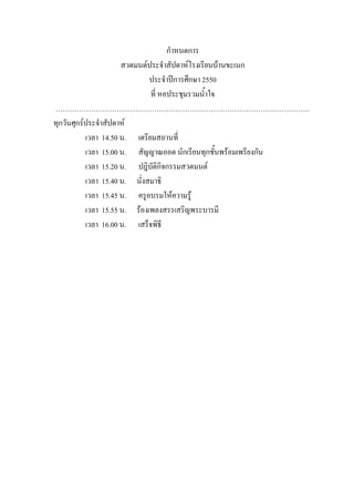 กําหนดการ
สวดมนต์ประจําสัปดาห์โรงเรียนบ้านขะเนก
ประจําปีการศึกษา 2550
ที่ หอประชุมรวมน้ําใจ
………………………………………………………………………………………………
ทุกวันศุกร์ประจําสัปดาห์
เวลา 14.50 น. เตรียมสถานที่
เวลา 15.00 น. สัญญาณออด นักเรียนทุกชั้นพร้อมเพรียงกัน
เวลา 15.20 น. ปฎิบัติกิจกรรมสวดมนต์
เวลา 15.40 น. นั่งสมาธิ
เวลา 15.45 น. ครูอบรมให้ความรู้
เวลา 15.55 น. ร้องเพลงสรรเสริญพระบารมี
เวลา 16.00 น. เสร็จพิธี
 