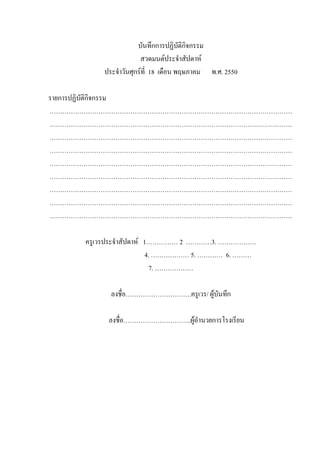 บันทึกการปฏิบัติกิจกรรม
สวดมนต์ประจําสัปดาห์
ประจําวันศุกร์ที่ 18 เดือน พฤษภาคม พ.ศ. 2550
รายการปฏิบัติกิจกรรม
……………………………………………………………………………………………………
……………………………………………………………………………………………………
……………………………………………………………………………………………………
……………………………………………………………………………………………………
……………………………………………………………………………………………………
……………………………………………………………………………………………………
……………………………………………………………………………………………………
……………………………………………………………………………………………………
……………………………………………………………………………………………………
ครูเวรประจําสัปดาห์ 1…………… 2 …………3. ………………
4. ……………… 5. ………… 6. ………
7. ………………
ลงชื่อ………………………….ครูเวร/ ผู้บันทึก
ลงชื่อ…………………………..ผู้อํานวยการโรงเรียน
 