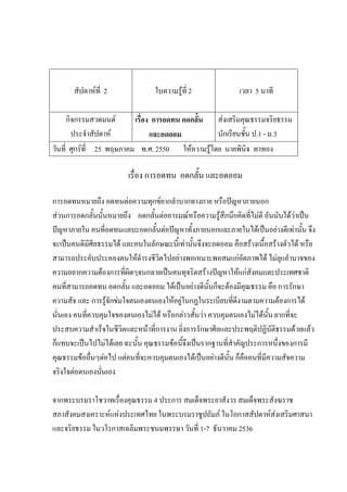 สัปดาห์ที่ 2 ใบความรู้ที่ 2 เวลา 5 นาที
กิจกรรมสวดมนต์
ประจําสัปดาห์
เรื่อง การอดทน อดกลั้น
และอดออม
ส่งเสริมคุณธรรมจริยธรรม
นักเรียนชั้น ป.1 - ม.3
วันที่ ศุกร์ที่ 25 พฤษภาคม พ.ศ. 2550 ให้ความรู้โดย นายพินิจ ทาทอง
เรื่อง การอดทน อดกลั้น และอดออม
การอดทนหมายถึง อดทนต่อความทุกข์ยากลําบากทางกาย หรือปัญหาภายนอก
ส่วนการอดกลั้นนั้นหมายถึง อดกลั้นต่ออารมณ์หรือความรู้สึกนึกคิดที่ไม่ดี อันนับได้ว่าเป็น
ปัญหาภายใน คนที่อดทนแลบะอดกลั้นต่อปัญหาทั้งภายนอกและภายในได้เป็นอย่างดีเท่านั้น จึง
จะเป็นคนดีมีศีลธรรมได้ และคนในลักษณะนี้เท่านั้นจึงจะอดออม คือสร้างเนื้อสร้างตัวได้ หรือ
สามารถประคับประคองตนให้ดํารงชีวิตไปอย่างพอเหมาะพอสมแก่อัตภาพได้ ไม่ลุแอํานาจของ
ความอยากความต้องการที่ผิดๆจนกลายเป็นคนทุจริตสร้างปัญหาให้แก่สังคมและประเทศชาติ
คนที่สามารถอดทน อดกลั้น และอดออม ได้เป็นอย่างดีนั้นก็จะต้องมีคุณธรรม คือ การรักษา
ความสัจ และ การรู้จักข่มใจตนเองตนเองให้อยู่ในกฏในระเบียบที่ดีงามตามความต้องการได้
นั่นเอง คนที่ควบคุมใจของตนเองไม่ได้ หรือกล่าวสั้นว่า ควบคุมตนเองไม่ได้นั้น ยากที่จะ
ประสบความสําเร็จในชีวิตและหน้าที่การงาน ยิ่งการรักษาศีลและประพฤติปฏิบัติธรรมด้วยแล้ว
ก็แทบจะเป็นไปไม่ได้เลย ฉะนั้น คุณธรรมข้อนี้จึงเป็นรากฐานที่สําคัญประการหนึ่งของการมี
คุณธรรมข้ออื่นๆต่อไป แต่คนที่จะควบคุมตนเองได้เป็นอย่างดีนั้น ก็คือคนที่มีความสัจความ
จริงใจต่อตนเองนั่นเอง
จากพระบรมราโชวาทเรื่องคุณธรรม 4 ประการ สมเด็จพระยาสังวร สมเด็จพระสังฆราช
สภาสังคมสงเคราะห์แห่งประเทศไทย ในพระบรมราชูปถัมภ์ ในโอกาสสัปดาห์ส่งเสริมศาสนา
และจริยธรรม ในวโรกาสเฉลิมพระชนมพรรษา วันที่ 1-7 ธันวาคม 2536
 