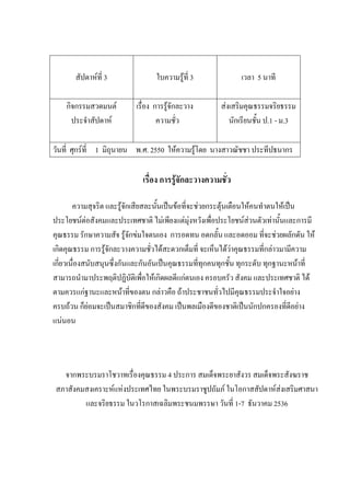 สัปดาห์ที่ 3 ใบความรู้ที่ 3 เวลา 5 นาที
กิจกรรมสวดมนต์
ประจําสัปดาห์
เรื่อง การรู้จักละวาง
ความชั่ว
ส่งเสริมคุณธรรมจริยธรรม
นักเรียนชั้น ป.1 - ม.3
วันที่ ศุกร์ที่ 1 มิถุนายน พ.ศ. 2550 ให้ความรู้โดย นางสาวณัชชา ประทีปธนากร
เรื่อง การรู้จักละวางความชั่ว
ความสุจริต และรู้จักเสียสละนั้นเป็นข้อที่จะช่วยกระตุ้นเตือนให้คนทําตนให้เป็น
ประโยชน์ต่อสังคมและประเทศชาติ ไม่เพียงแต่มุ่งหวังเพื่อประโยชน์ส่วนตัวเท่านั้นและการมี
คุณธรรม รักษาความสัจ รู้จักข่มใจตนเอง การอดทน อดกลั้น และอดออม ที่จะช่วยผลักดัน ให้
เกิดคุณธรรม การรู้จักละวางความชั่วได้สะดวกเต็มที่ จะเห็นได้ว่าคุณธรรมที่กล่าวมามีความ
เกี่ยวเนื่องสนับสนุนซึ่งกันและกันอันเป็นคุณธรรมที่ทุกคนทุกชั้น ทุกระดับ ทุกฐานะหน้าที่
สามารถนํามาประพฤติปฏิบัติเพื่อให้เกิดผลดีแก่ตนเอง ครอบครัว สังคม และประเทศชาติ ได้
ตามควรแก่ฐานะและหน้าที่ของตน กล่าวคือ ถ้าประชาชนทั่วไปมีคุณธรรมประจําใจอย่าง
ครบถ้วน ก็ย่อมจะเป็นสมาชิกที่ดีของสังคม เป็นพลเมืองดีของชาติเป็นนักปกครองที่ดีอย่าง
แน่นอน
จากพระบรมราโชวาทเรื่องคุณธรรม 4 ประการ สมเด็จพระยาสังวร สมเด็จพระสังฆราช
สภาสังคมสงเคราะห์แห่งประเทศไทย ในพระบรมราชูปถัมภ์ ในโอกาสสัปดาห์ส่งเสริมศาสนา
และจริยธรรม ในวโรกาสเฉลิมพระชนมพรรษา วันที่ 1-7 ธันวาคม 2536
 