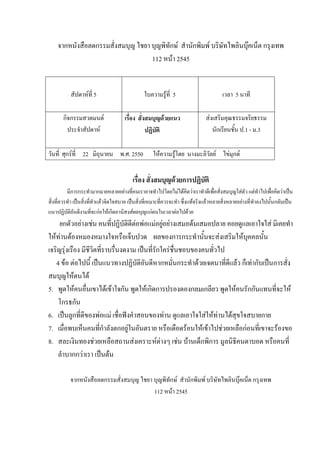 จากหนังสือลดกรรมสั่งสมบุญ ไชยา บุญพิทักษ์ สํานักพิมพ์ บริษัทไพลินบุ๊คเน็ต กรุงเทพ
112 หน้า 2545
สัปดาห์ที่ 5 ใบความรู้ที่ 5 เวลา 5 นาที
กิจกรรมสวดมนต์
ประจําสัปดาห์
เรื่อง สั่งสมบุญด้วยแนว
ปฏิบัติ
ส่งเสริมคุณธรรมจริยธรรม
นักเรียนชั้น ป.1 - ม.3
วันที่ ศุกร์ที่ 22 มิถุนายน พ.ศ. 2550 ให้ความรู้โดย นางมะลิวัลย์ ไข่มุกด์
เรื่อง สั่งสมบุญด้วยการปฏิบัติ
มีการกระทํามากมายหลายอย่างที่คนเราอาจทําไปโดยไม่ได้คิดว่าเราทําดีเพื่อสั่งสมบุญใส่ตัว แต่ทําไปเพื่อคิดว่าเป็น
สิ่งที่ควรทํา เป็นสิ่งที่ทําแล้วจิตใจสบาย เป็นสิ่งที่เหมาะที่ควรจะทํา ซึ่งแท้จริงแล้วหลายสิ่งหลายอย่างที่ทําลงไปนั้นกลับเป็น
แนวปฏิบัติอันดีงามที่จะก่อให้เกิดอานิสงส์ผลบุญแก่ตนในเวลาต่อไปด้วย
ยกตัวอย่างเช่น คนที่ปฏิบัติดีต่อพ่อแม่อยู่อย่างเสมอต้นเสมอปลาย คอยดูแลเอาใจใส่ มิเคยทํา
ให้ท่านต้องหมองหมางใจหรือเจ็บปวด ผลของการกระทํานั้นจะส่งเสริมให้บุคคลนั้น
เจริญรุ่งเรือง มีชีวิตที่ราบรื่นงดงาม เป็นที่รักใคร่ชื่นชอบของคนทั่วไป
4 ข้อ ต่อไปนี้ เป็นแนวทางปฏิบัติอันดีหากหมั่นกระทําด้วยเจตนาที่ดีแล้ว ก็เท่ากับเป็นการสั่ง
สมบุญให้ตนได้
5. พูดให้คนอื่นเขาได้เข้าใจกัน พูดให้เกิดการปรองดองกลมเกลียว พูดให้คนรักกันแทนที่จะให้
โกรธกัน
6. เป็นลูกที่ดีของพ่อแม่ เชื่อฟังคําสอนของท่าน ดูแลเอาใจใส่ให้ท่านได้สุขใจสบายกาย
7. เมื่อพบเห็นคนที่กําลังตกอยู่ในอันตราย หรือเดือดร้อนให้เข้าไปช่วยเหลือก่อนที่เขาจะร้องขอ
8. สละเงินทองช่วยเหลือสถานส่งเคราะห์ต่างๆ เช่น บ้านเด็กพิการ มูลนิธิคนตาบอด หรือคนที่
ลําบากกว่าเรา เป็นต้น
จากหนังสือลดกรรมสั่งสมบุญ ไชยา บุญพิทักษ์ สํานักพิมพ์ บริษัทไพลินบุ๊คเน็ต กรุงเทพ
112 หน้า 2545
 