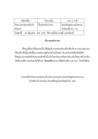 สัปดาห์ที่ 6 ใบความรู้ 6 เวลา 5 นาที
กิจกรรมสวดมนต์ประจํา
สัปดาห์
เรื่องสอนตัวเราเอง ส่งเสริมคุณธรรมจริยธรรม
นักเรียนชั้น ป.1 - ม.3
วันศุกร์ที่ 29 มิถุนายน พ.ศ. 2550 ให้ความรู้โดย นางสุกี มงคลอินทร์
เรื่อง สอนตัวเราเอง
เป็นครูได้บอกได้สอนคนอื่น ก็ดีอยู่แล้ว หากสอนตัวเองด้วยก็จะดีมาก เราตรวจคะแนน
ให้คนอื่น ข้อนี้ถูก ข้อนี้ผิด เราเคยตรวจดูตัวเองบ้างหรือเปล่า วันเวลาผ่านไปตั้งแต้อดีตถึง
ปัจจุบัน คะแนนฝ่ายดี กับคะแนนฝ่ายชั่วนั้น ข้างไหนมันมากน้อยกว่ากัน กลับไปตรวจตัวเองบ้าง
ศีลมีหลายข้อ เราคงรักษาไม่ได้หมด รักษาแต่ใจ ของเราให้ดีอย่างเดียว กาย วาจา ก็จะดีไปด้วย
จากหนังสืออภิมหามงคลธรรม ที่ระลึกงานฉลองพระอุโบสถวัดชูประศาสนาราม
บ้านศรีตะวัน ตําบลยาง อําเภอศีขรภูมิ จังหวัดสุรินทร์ 2546
 