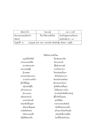 สัปดาห์ ที่ 9 ใบความรู้ เวลา 5 นาที
กิจกรรมสวดมนต์ประจํา
สัปดาห์
เรื่อง วิถีประชาธิปไตย ส่งเสริมคุณธรรมจริยธรรม
นักเรียนชั้น ป.1 - ม.3
วันศุกร์ที่ 14 กรกฎาคม พ.ศ. 2549 อบรมโดย พันตรีหญิง สันทนา หาญยิ่ง
วิถีชีวิตประชาธิปไตย
มนุษย์นั้นมีสิทธิ์ ที่จะคิดและจะฝัน
แสวงหาและฝ่าฟัน อิสระและเสรี
เคารพกันและกัน รู้ยึดมั่นประเพณี
นอบนบพบผู้มี อาวุโสโตกว่าเรา
รู้กาลเทศะ ไม่ละเมิดคนอื่นเขา
ครอบครัวสุขแนบเนา เข้าใจกันจํานรรจา
ความรักความเข้าใจ คือสายใยแห่งศรัทธา
รู้จักใช้ปัญญา พิจารณากระทําการ
อยู่ร่วมกับผู้อื่น รู้หยัดยืนบนพื้นฐาน
มติร่วมประสาน ไม่เป็นผลระรานใคร
มีคารวธรรม ประโยชน์นําสิทธิ์ส่วนใหญ่
แม้ตามอําเภอใจ ผู้อื่นไซร้ไม่เมตตา
มองโลกในแง่ดี ทุกวิถีมีที่มา
ช่วยเหลือเอื้อคุณค่า อาสางานสานสัมพันธ์
เสียสละเพื่อชุมชน หมั่นฝึกฝนทนอดกลั้น
สามัคคีพร้อมกัน สร้างสรรค์ไทยให้ร่มเย็น
ไม่กินแรงคนอื่น หลับหรือตื่นร่วมรู้เห็น
ปฏิบัติจัดประเด็น โลกนี้เป็นเช่นบ้านตน
 