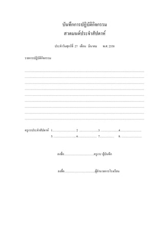 บันทึกการปฏิบัติกิจกรรม
สวดมนต์ประจําสัปดาห์
ประจําวันศุกร์ที่ 27 เดือน มีนาคม พ.ศ. 2558
รายการปฏิบัติกิจกรรม
……………………………………………………………………………………………………………
……………………………………………………………………………………………………………
……………………………………………………………………………………………………………
……………………………………………………………………………………………………………
……………………………………………………………………………………………………………
……………………………………………………………………………………………………………
……………………………………………………………………………………………………………
……………………………………………………………………………………………………………
……………………………………………………………………………………………………………
ครูเวรประจําสัปดาห์ 1…………………… 2 ………………..3. ………………4………………….
5. ………………….. 6. ……………… 7…………… 8. …………………
ลงชื่อ………………………….ครูเวร/ ผู้บันทึก
ลงชื่อ…………………………..ผู้อํานวยการโรงเรียน
 