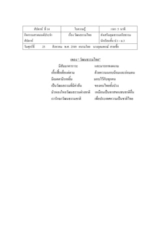 สัปดาห์ ที่ 14 ใบความรู้ เวลา 5 นาที
กิจกรรมสวดมนต์ประจํา
สัปดาห์
เรื่อง วัฒนธรรมไทย ส่งเสริมคุณธรรมจริยธรรม
นักเรียนชั้น ป.1 - ม.3
วันศุกร์ที่ 25 สิงหาคม พ.ศ. 2549 อบรมโดย นางอุดมพรณ์ สายเชื้อ
เพลง “ วัฒนธรรมไทย”
มีสัมมาคาราวะ และมารยาทงดงาม
เอื้อเฟื้อเผื่อแผ่ตาม ด้วยความนอบน้อมและถ่อมตน
มีเมตตามีรอยยิ้ม มอบไว้กับทุกคน
เป็นวัฒนธรรมที่มีค่าล้น ของคนไทยทั้งปวง
มัวหลงใหลวัฒนธรรมต่างชาติ เหมือนเป็นทาสของชนชาติอื่น
เรารักษาวัฒนธรรมชาติ เพื่อประเทศความเป็นชาติไทย
 