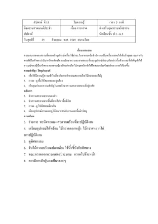 สัปดาห์ ที่ 15 ใบความรู้ เวลา 5 นาที
กิจกรรมสวดมนต์ประจํา
สัปดาห์
เรื่อง การกวาด ส่งเสริมคุณธรรมจริยธรรม
นักเรียนชั้น ป.1 - ม.3
วันศุกร์ที่ 25 สิงหาคม พ.ศ. 2549 อบรมโดย
เรื่อง การกวาด
ความสะอาดของสถานที่ตลอดถึงอุปกรณ์เครื่องใช้ต่างๆ ในอาคารหรือสํานักงานเป็นเครื่องแสดงให้เห็นถึงคุณธรรมภายใน
ของผ็เป็นเจ้าของว่ามีมากน้อยเพียงใด การรักษาความสะอาดสถานที่และอุปกรณ์ต่างๆ ดังกล่าวนั้นด้วย และที่สําคัญทําให้
อารมณ์ของผู้เป็นเจ้าของ ตลอดจนผู้มาเยือนผ่องใส ไม่หงุดหงิด ทําให้ใจสงบกลับเข้าศูนย์กลางกายได้ง่ายขึ้น
ความสาคัญ / วัตถุประสงค์
4. เพื่อให้มีความรู้ความเข้าใจเกี่ยวกับการทําความสะอาดด้วยไม้กวาดและไม้ถู
5. กวาด - ถู พื้นให้สะอาดและถูกต้อง
6. เห็นคุณค่าและความสําคัญในการรักษาความสะอาดสถานที่อยู่อาศัย
หลักการ
5. ทําความสะอาดจากบนลงล่าง
6. ทําความสะอาดจากพื้นที่ยากไปหาพื้นที่ง่าย
7. กวาด - ถู ไปทิศทางเดียวกัน
8. เลือกอุปกรณ์กวาดและถูให้เหมาะสมกับงานและพื้นผิววัสดุ
การเตรียม
3. ร่างกาย ทะมัดทะแมง สะดวกพร้อมที่จะปฏิบัติงาน
4. เตรียมอุปกรณ์ให้พร้อม ไม้กวาดดอกหญ้า ไม้กวาดหยากไย่
การปฏิบัติงาน
5. ดูทิศทางลม
6. จับไม้กวาดบริเวณปลายด้าม ใช้นิ้วชี้บังคับทิศทาง
7. ขณะกวาดออกแรงกดพอประมาณ กวาดไปข้างหน้า
8. ควรมีการตักฝุ่นผงเป็นระยะๆ
 