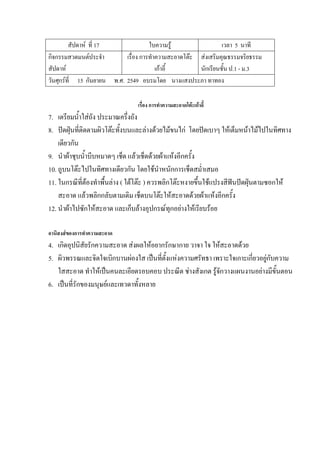 สัปดาห์ ที่ 17 ใบความรู้ เวลา 5 นาที
กิจกรรมสวดมนต์ประจํา
สัปดาห์
เรื่อง การทําความสะอาดโต๊ะ
เก้าอี้
ส่งเสริมคุณธรรมจริยธรรม
นักเรียนชั้น ป.1 - ม.3
วันศุกร์ที่ 15 กันยายน พ.ศ. 2549 อบรมโดย นางแสงประภา ทาทอง
เรื่อง การทาความสะอาดโต๊ะเก้าอี้
7. เตรียมน้ําใส่ถัง ประมาณครึ่งถัง
8. ปัดฝุ่นที่ติดตามผิวโต๊ะทั้งบนและล่างด้วยไม้ขนไก่ โดยปัดเบาๆ ให้เต็มหน้าไม้ไปในทิศทาง
เดียวกัน
9. นําผ้าชุบน้ําบีบหมาดๆ เช็ด แล้วเช็ดด้วยผ้าแห้งอีกครั้ง
10. ถูบนโต๊ะไปในทิศทางเดียวกัน โดยใช้นําหนักการเช็ดสม่ําเสมอ
11. ในกรณีที่ต้องทําพื้นล่าง ( ใต้โต๊ะ ) ควรพลิกโต๊ะหงายขึ้นใช้แปรงสีฟันปัดฝุ่นตามซอกให้
สะอาด แล้วพลิกกลับตามเดิม เช็ดบนโต๊ะให้สะอาดด้วยผ้าแห้งอีกครั้ง
12. นําผ้าไปซักให้สะอาด และเก็บล้างอุปกรณ์ทุกอย่างให้เรียบร้อย
อานิสงส์ของการทาความสะอาด
4. เกิดอุปนิสัยรักความสะอาด ส่งผลให้อยากรักษากาย วาจา ใจ ให้สะอาดด้วย
5. ผิวพรรณและจิตใจเบิกบานผ่องใส เป็นที่ตั้งแห่งความศรัทธา เพราะใจเกาะเกี่ยวอยู่กับความ
ใสสะอาด ทําให้เป็นคนละเอียดรอบคอบ ประณีต ช่างสังเกต รู้จักวางแผนงานอย่างมีขั้นตอน
6. เป็นที่รักของมนุษย์และเทวดาทั้งหลาย
 