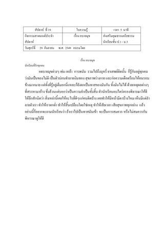 สัปดาห์ ที่ 19 ใบความรู้ เวลา 5 นาที
กิจกรรมสวดมนต์ประจํา
สัปดาห์
เรื่อง อบายมุข ส่งเสริมคุณธรรมจริยธรรม
นักเรียนชั้น ป.1 - ม.3
วันศุกร์ที่ 29 กันยายน พ.ศ. 2549 อบรมโดย
เรื่อง อบายมุข
นักเรียนที่รักทุกคน
อดบายมุขต่างๆ เช่น เหล้า การพนัน รวมไปถึงบุหรี่ ยาเสพย์ติดนั้น ก็รู้กันอยู่ทุกคน
ว่ามันเป็นของไม่ดี เป็นตัวบ่อนทําลายเงินทอง สุขภาพร่างกาย และก่อความเดือดร้อนให้คนรอบ
ข้างมากมาย แต่ทั้งที่รู้อยู่เต็มอกนี่แหละก็ยังตกเป็นทาสของมันกัน ทิ้งมันไม่ได้ ด้วยเหตุผลต่างๆ
ที่สรรหามาอ้าง ซึ่งล้วนแต่บอกว่าเป็นความจําเป็นทั้งสิ้น ตัวนักเรียนเองไตร่ตรองพิจารณาให้ดี
ให้ลึกสักนิดว่า สิ่งเหล่านี้เคยให้อะไรที่ดีๆแก่คนติดบ้าง เคยทําให้มีหน้ามีตาบ้างไหม เห็นมีแต่ลํา
ลายตัวเรา ทําให้เราตกต่ํา ทําให้สิ้นเปลืองโดยใช่เหตุ ทําให้เสียเวลา เสียสุขภาพทุกอย่าง แล้ว
อย่างนี้ก็อยากจะถามนักเรียนว่า ถ้าเราไปเป็นทาสมันเข้า จะเป็นการสมควร หรือไม่สมควรกัน
พิจารณาดูให้ดี
 