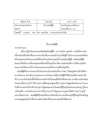 สัปดาห์ ที่ 20 ใบความรู้ เวลา 5 นาที
กิจกรรมสวดมนต์ประจํา
สัปดาห์
เรื่อง สมบัติผู้ดี ส่งเสริมคุณธรรมจริยธรรม
นักเรียนชั้น ป.1 - ม.3
วันศุกร์ที่ 6 ตุลาคม พ.ศ. 2549 อบรมโดย นางนวลสะอาด มโนชัย
เรื่อง สมบัติผู้ดี
นักเรียนที่รัก ทุกคน
เมื่อเราอยู่ในสังคมและจะต้องติดต่อกับผู้อื่น การวางตัวดี พูดจาดี รวมไปถึงการแต่ง
เนื้อแต่งตัวเป็นสิ่งจําเป็นมาก เพราะนั่นเป็นการแสดงถึงว่าเราเป็นผู้ดี ไดรับการอบรมบ่มนิสัยมา
ดี จึงแสดงอากัปกริยาออกมาดีให้คนเห็นเขาเรียกคนเช่นนี้ว่าคนมีสมบัติผู้ดี คนมีสมบัติผู้ดี
ย่อมจะได้เปรียบ คนที่ขาดคุณสมบัติเหล่านี้ในทุกเรื่อง ทั้งความนิยมนับถือ การให้ความสนิท
สนมรวมไปถึงความไว้วางใจจนมอบหมายหน้าที่การงานที่สําคัญให้ทํา
สมบัติผู้ดีคือการแสดงอากัปกริยาออกมาในทางเรียบร้อย น่าชม ไม่ขัดหูขัดตา เต็มไปด้วย
ความนิ่มนวล อ่อนน้อม และอ่อนหวาน นักเรียนควรฝึกสมบัติผู้ดีไว้เป็นสมบัติประจําตัว เป็น
ต้นว่า ควรแต่งตัวด้วยเสื้อผ้าที่เหมาะสมกับวัยไม่ถอดเสื้อผ้าในที่สาธารณะ ควรมีความอ่อนน้อม
ถ่อมตน รู้จักกราบไหว้ ให้ความเคารพผู้ใหญ่ จะพูดจาก็สํารวมปาก ไม่พูดเสียงดังเอะอะโวยวาย
ในที่สาธารณะหรือในห้องประชุม ไม่พูดสอดแทรกในขณะที่ผู้ใหญ่กําลังสนทนากันอยู่ รู้จักแก
รงใจคนอื่น เวลารับประทานอาหารก็สํารวมระวัง ไม่มูมมาม จะลุกจะนั่งก็สํารวมระวัง ดูให้
เหมาะที่เหมาะทาง สมบัติผู้ดีเป็นเหตุให้คนเรามีเสน่ห์น่ารัก และเป็นเหตุให้ผู้ใหญ่รักใคร่เอ็นดู
อยากจะชูชุปอุปถัมภ์ เป็นอาภรณ์ประดับตัวที่นําออกอวดคนอื่นได้ทุกแห่ง
 