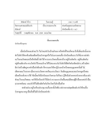 สัปดาห์ ที่ 21 ใบความรู้ เวลา 5 นาที
กิจกรรมสวดมนต์ประจํา
สัปดาห์
เรื่อง ความแกรงใจ ส่งเสริมคุณธรรมจริยธรรม
นักเรียนชั้น ป.1 - ม.3
วันศุกร์ที่ 3 พฤศจิกายน พ.ศ. 2549 อบรมโดย
เรื่อง ความแกรงใจ
นักเรียนที่รักทุกคน
เมื่อนักเรียนจะทําอะไร ไม่ว่าจะทําในบ้านตัวเอง หรือทําที่ไหนก็ตาม ถ้าสิ่งที่จะทํานั้นอาจ
ทําไปทําให้คนข้างเคียงเดือดร้อนรําคาญหรือไปรบกวนคนอื่น นักเรียนต้องระวังให้มาก อย่าทํา
อะไรตามใจชอบหรือถือสิทธิ์ว่าทําได้ ควรแกรงใจคนอื่นเขาบ้าง อยู่บ้านติดกัน อยู่ห้องติดกัน
อยู่ห้องเดียวกัน เกรงใจกันไว้แหละดี จะได้ไม่ทะเลาะกันไม่ทําให้ผิดใจกันเสียเปล่าๆ สร้างมิตร
ดีกว่าสร้างศัตรูหากจําเป็นจําต้องทํา ก็ควรบอกให้เขารู้ล่วงหน้าหรือขออนุญาตเขายิ่งดี ไม่
เสียหายอะไรหรอก เมื่อเราแกรงใจเขา เขาก็จะแกรงใจเรา ยินดีอนุญาตและทนรําคาญหรือทน
เดือดร้อนชั่วคราวได้ ข้อนี้ขอให้นักเรียนเอาใจเขามาใส่ใจเรา รู้สึกถึงหัวอกเขาหัวอกเราด้วย อย่า
ทําอะไรตามใจชอบ ขอให้นักเรียนจําไว้เถิดว่า ความแกรงใจเป็นสมบัติของผู้ดี เป็นยาเสน่ห์ เป็น
มารยาทสังคม และทําให้ไม่ต้องผิดใจกับใครโดยไม่จําเป็นด้วย
ยกตัวอย่าง อยู่ในห้องประชุม คนอื่นเขาตั้งใจฟัง แต่เราเอาแต่คุยเสียงดัง ทําให้คนอื่น
รําคาญหนวกหู เป็นสิ่งที่ไม่ดี นักเรียนอย่าทํา
 