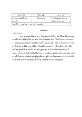 สัปดาห์ ที่ 22 ใบความรู้ เวลา 5 นาที
กิจกรรมสวดมนต์ประจํา
สัปดาห์
เรื่อง คนยาขม ส่งเสริมคุณธรรมจริยธรรม
นักเรียนชั้น ป.1 - ม.3
วันศุกร์ที่ 10 พฤศจิกายน พ.ศ. 2549 อบรมโดย
เรื่อง คนยาขม
นักเรียนที่รักทุกคน
คนบางคนพูดจาไม่เพราะหู ตรงไปตรงมา ปากกับใจตรงกัน ผู้ฟังจะไม่ชอบ แต่คน
อย่างนี้จะต้องดูให้ลึกๆดูให้นานๆ เพราะมักจะเป็นคนดีที่น่าคบหาได้ อยู่ในประเภท คนยาขม
คือ มีลักษณะเหมือนกับยาขม ตามปกติยาขมนั้นจะเป็นยาดีมีประโยชน์ ดังที่คนโบราณกล่าวว่า
คนซื่อมักกล่าวคําไม่เพราะหู แต่เป็นประโยชน์ในกาลภายหน้า เหมือนยาดีที่ขมปาก แต่เป็น
ประโยชน์ต่อคนไข้ ตรงกันข้าม คนบางคนพูดจาไพเราะ แต่อาจเป็นอันตรายกับเราก็ได้
เพราะฉะนั้น การตัดสินว่าใครดีไม่ดีด้วยคําพูดของเขาเพียงอย่างเดียวเท่านั้นดูจะเลี่ยงกับความผิด
ผลาดไม่น้อย ข้อสําคัญคือต้องค่อยดูค่อยๆพิจารณา ดูว่าปากกับใจของเขาตรงกันหรือเปล่า เป็น
คนประเภท คนยาขม หรือประเภท น้ําตาล หรือ ประเภทยาพิษ ต้องดูให้ดีๆ
 