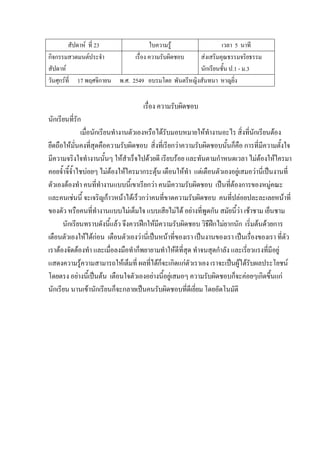 สัปดาห์ ที่ 23 ใบความรู้ เวลา 5 นาที
กิจกรรมสวดมนต์ประจํา
สัปดาห์
เรื่อง ความรับผิดชอบ ส่งเสริมคุณธรรมจริยธรรม
นักเรียนชั้น ป.1 - ม.3
วันศุกร์ที่ 17 พฤศจิกายน พ.ศ. 2549 อบรมโดย พันตรีหญิงสันทนา หาญยิ่ง
เรื่อง ความรับผิดชอบ
นักเรียนที่รัก
เมื่อนักเรียนทํางานตัวเองหรือได้รับมอบหมายให้ทํางานอะไร สิ่งที่นักเรียนต้อง
ยึดถือให้มั่นคงที่สุดคือความรับผิดชอบ สิ่งที่เรียกว่าความรับผิดชอบนั้นก็คือ การที่มีความตั้งใจ
มีความจริงใจทํางานนั้นๆ ให้สําเร็จไปด้วยดี เรียบร้อย และทันตามกําหนดเวลา ไม่ต้องให้ใครมา
คอยจ้ําจี้จ้ําไชบ่อยๆ ไม่ต้องให้ใครมากระตุ้น เตือนให้ทํา แต่เตือนตัวเองอยู่เสมอว่านี่เป็นงานที่
ตัวเองต้องทํา คนที่ทํางานแบบนี้เขาเรียกว่า คนมีความรับผิดชอบ เป็นที่ต้องการของหมู่คณะ
และคนเช่นนี้ จะเจริญก้าวหน้าได้เร็วกว่าคนที่ขาดความรับผิดชอบ คนที่ปล่อยปละละเลยหน้าที่
ของตัว หรือคนที่ทํางานแบบไม่เต็มใจ แบบเสียไม่ได้ อย่างที่พูดกัน สมัยนี้ว่า เช้าชาม เย็นชาม
นักเรียนทราบดังนี้แล้ว จึงควรฝึกให้มีความรับผิดชอบ วิธีฝึกไม่ยากนัก เริ่มต้นด้วยการ
เตือนตัวเองให้ได้ก่อน เตือนตัวเองว่านี่เป็นหน้าที่ของเรา เป็นงานของเรา เป็นเรื่องของเรา ที่ตัว
เราต้องจัดต้องทํา และเมื่อลงมือทําก็พยายามทําให้ดีที่สุด ทําจนสุดกําลัง และเรี่ยวแรงที่มีอยู่
แสดงความรู้ความสามารถให้เต็มที่ ผลที่ได้ก็จะเกิดแก่ตัวเราเอง เราจะเป็นผู้ได้รับผลประโยชน์
โดยตรง อย่างนี้เป็นต้น เตือนใจตัวเองอย่างนี้อยู่เสมอๆ ความรับผิดชอบก็จะค่อยๆเกิดขึ้นแก่
นักเรียน นานเข้านักเรียนก็จะกลายเป็นคนรับผิดชอบที่ดีเยี่ยม โดยอัตโนมัติ
 