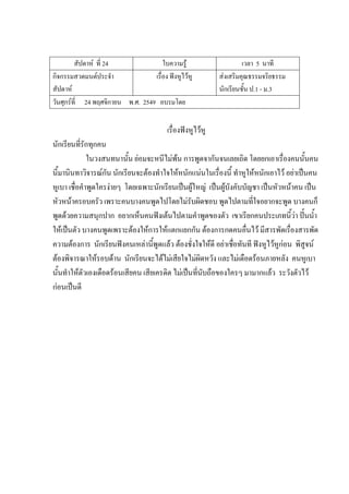 สัปดาห์ ที่ 24 ใบความรู้ เวลา 5 นาที
กิจกรรมสวดมนต์ประจํา
สัปดาห์
เรื่อง ฟังหูไว้หู ส่งเสริมคุณธรรมจริยธรรม
นักเรียนชั้น ป.1 - ม.3
วันศุกร์ที่ 24 พฤศจิกายน พ.ศ. 2549 อบรมโดย
เรื่องฟังหูไว้หู
นักเรียนที่รักทุกคน
ในวงสนทนานั้น ย่อมจะหนีไม่พ้น การพูดจากันจนเลยเถิด โดยยกเอาเรื่องคนนั้นคน
นี้มานินทาวิจารณ์กัน นักเรียนจะต้องทําใจให้หนักแน่นในเรื่องนี้ ทําหูให้หนักเอาไว้ อย่าเป็นคน
หูเบา เชื่อคําพูดใครง่ายๆ โดยเฉพาะนักเรียนเป็นผู้ใหญ่ เป็นผู้บังคับบัญชา เป็นหัวหน้าคน เป็น
หัวหน้าครอบครัว เพราะคนบางคนพูดไปโดยไม่รับผิดชอบ พูดไปตามที่ใจอยากจะพูด บางคนก็
พูดด้วยความสนุกปาก อยากเห็นคนฟังเต้นไปตามคําพูดของตัว เขาเรียกคนประเภทนี้ว่า ปั้นน้ํา
ให้เป็นตัว บางคนพูดเพราะต้องให้การให้แตกแยกกัน ต้องการกดคนอื่นไว้ มีสารพัดเรื่องสารพัด
ความต้องการ นักเรียนฟังคนเหล่านี้พูดแล้ว ต้องชั่งใจให้ดี อย่าเชื่อทันที ฟังหูไว้หูก่อน พิสูจน์
ต้องพิจารณาให้รอบด้าน นักเรียนจะได้ไม่เสียใจไม่ผิดหวัง และไม่เดือดร้อนภายหลัง คนหูเบา
นั้นทําให้ตัวเองเดือดร้อนเสียคน เสียเครดิต ไม่เป็นที่นับถือของใครๆ มามากแล้ว ระวังตัวไว้
ก่อนเป็นดี
 