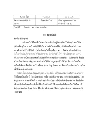 สัปดาห์ ที่ 25 ใบความรู้ เวลา 5 นาที
กิจกรรมสวดมนต์ประจํา
สัปดาห์
เรื่อง ระเบียบวินัย ส่งเสริมคุณธรรมจริยธรรม
นักเรียนชั้น ป.1 - ม.3
วันศุกร์ที่ 1 ธันวาคม พ.ศ. 2549 อบรมโดย
เรื่อง ระเบียบวินัย
นักเรียนที่รักทุกคน
แจกันดอกไม้ ที่ใครเห็นใครชมว่าสวยนั้น ขั้นอยู่กับคนจัดเข้าใจจัดแต่ง ดอกไม้บาง
ชนิดแม้จะดูไม่สวย แต่ถ้าคนจัดมีฝีมือก็สามารถจัดให้สวยได้ ตรงกันข้ามแม้ดอกไม้จะสวย
อย่างไรแต่คนจัดไม่มีฝีมือก็ทําให้แจกันดอกไม้นั้นดูเป็นธรรมดาๆ ไม่น่าสนใจอะไร สิ่งของ
เครื่องใช้ในบ้านก็สามารถทําให้บ้านดูสวยงาม มีเสน่ห์ได้ถ้าเจ้าของบ้านรู้จักจัดแต่ง คนเราก็
เช่นเดียวกัน จะเป็นคนดูดีมีเสน่ห์น่ามองได้ก็ต้องอาศัยเจ้าตัวจัดแต่งตัวเอง ไม่ว่าดอกไม้ สิ่งของ
หรือแม้กระทั่งคนเรา ที่ดูสวยงามอย่างนั้น ได้ก็เพราะถูกจัดแต่งให้เข้าระเบียบ ระเบียบเป็น
เครื่องมือจัดแต่งให้เกิดความเรียบร้อย สวยงาม น่าดู น่าชม คนเราจึงควรมีระเบียบและรักระเบียบ
เพื่อให้ทุกอย่างดูสวยงาม
นักเรียนก็เช่นเดียวกัน ถึงจะขาดแคลนอะไรไป บ้าง แต่ก็อย่าขาดระเบียบในตัวเอง ทําอะไร
ให้เป็นระเบียบเข้าไว้ จัดระเบียบตัวเอง ในเรื่องเวลา ในการทํางาน ในการทํากิจประจําวัน โดย
ที่สุดในการเข้าสังคม ก็ไม่ต้องถึงกับเป็นคนเจ้าระเบียบจนอึดอัดเสียทีเดียว เพียงอย่าให้เข้าข่าย
เป็นคนมักง่ายเสียทุกเรื่องเท่านั้น ก็ดีถมไปแล้ว แต่ถ้าเป็นคนเคร่งครัดในระเบียบได้เป็นการดี
ที่สุดหากนักเรียนเป็นคนมักง่าย ไร้ระเบียบนักเรียนจะเป็นคนที่ดูดีและมีเสน่ห์ในสายตาคนอื่น
ได้อย่างไร
 