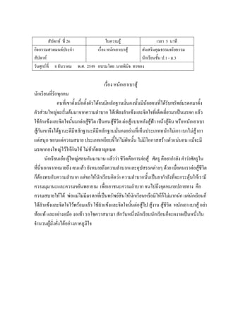 สัปดาห์ ที่ 26 ใบความรู้ เวลา 5 นาที
กิจกรรมสวดมนต์ประจํา
สัปดาห์
เรื่อง หนักเอาเบาสู้ ส่งเสริมคุณธรรมจริยธรรม
นักเรียนชั้น ป.1 - ม.3
วันศุกร์ที่ 8 ธันวาคม พ.ศ. 2549 อบรมโดย นายพินิจ ทาทอง
เรื่อง หนักเอาเบาสู้
นักเรียนที่รักทุกคน
คนที่เขาตั้งเนื้อตั้งตัวได้จนมีหลักฐานมั่นคงนั้นมีน้อยคนที่ได้รับทรัพย์มรดกมาตั้ง
ตัวส่วนใหญ่จะเริ่มต้นมาจากความลําบาก ได้เพียงลําแข้งและจิตใจที่เด็ดเดี่ยวมาเป็นมรดก แล้ว
ใช้ลําแข้งและจิตใจนั้นมาต่อสู้ชีวิต เป็นคนสู้ชีวิต ต่อสู้แบบหลังสู้ฟ้า หน้าสู้ดิน หรือหนักเอาเบา
สู้กันเขาจึงได้ฐานะดีมีหลักฐานะดีมีหลักฐานมั่นคงอย่างที่เห็นประเภทหนักไม่เอา เบาไม่สู้ เอา
แต่สนุก ชอบแต่ความสบาย ประเภทเหยียบขี้ไก่ไม่ฝ่อนั้น ไม่มีโอกาสสร้างตัวแน่นอน แม้จะมี
มรดกกองใหญ่ไว้ให้กินใช้ ไม่ช้าก็ผลาญหมด
นักเรียนเอ๋ย ผู้ใหญ่สอนกันมานาน แล้วว่า ชีวิตคือการต่อสู้ ศัตรู คือยากําลัง คําว่าศัตรูใน
ที่นี่นอกจากหมายถึง คนแล้ว ยังหมายถึงความลําบากและอุปสรรคต่างๆ ด้วย เมื่อคนเราต่อสู้ชีวิต
ก็ต้องพบกับความลําบาก แต่ขอให้นักเรียนคิดว่า ความลําบากนั้นเป็นยากําลังที่จะกระตุ้นให้เรามี
ความมุมานะและความขยันพยายาม เพื่อเอาชนะความลําบาก จนไปถึงจุดหมายปลายทาง คือ
ความสบายให้ได้ พ่อแม่ไม่มีมรดกที่เป็นทรัพย์สินให้นักเรียนหรือมีให้ก็ไม่มากนัก แต่นักเรียนก็
ได้ลําแข้งและจิตใจไว้พร้อมแล้ว ใช้ลําแข้งและจิตใจนั้นต่อสู้ไป สู้งาน สู้ชีวิต หนักเอา เบาสู้ อย่า
ท้อแท้ และอย่างอมือ งอเท้า รอโชควาสนามา สักวันหนึ่งนักเรียนนักเรียนก็จะผงาดเป็นหนึ่งใน
จํานวนผู้มั่งคั่งได้อย่างภาคภูมิใจ
 