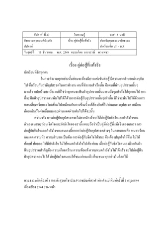 สัปดาห์ ที่ 27 ใบความรู้ เวลา 5 นาที
กิจกรรมสวดมนต์ประจํา
สัปดาห์
เรื่อง คู่ต่อสู้ที่แท้จริง ส่งเสริมคุณธรรมจริยธรรม
นักเรียนชั้น ป.1 - ม.3
วันศุกร์ที่ 15 ธันวาคม พ.ศ. 2549 อบรมโดย นางวรรณี พวงเพชร
เรื่อง คู่ต่อสู้ที่แท้จริง
นักเรียนที่รักทุกคน
ในการทํางานทุกอย่างนั้นย่อมจะต้องมีการแข่งขันต่อสู้ มีความยากลําบากต่างๆกัน
ไป ซึ่งเรียนกันว่ามีอุปสรรคในการทํางาน คนที่ทํางานสําเร็จนั้น คือคนที่ผ่านอุปสรรคนั้นๆ
มาแล้ว หนักบ้างเบาบ้าง แต่ก็ใช่ว่าทุกคนจะฟันฝ่าอุปสรรคนั้นมาจนถึงจุดสําเร็จได้ทุกคนไป การ
ที่จะฟันฝ่าอุปสรรคจนพ้นไปได้ก็ด้วยการต่อสู้กับอุปสรรคนั้นๆเท่านั้น มิใช่จะพ้นไปได้ด้วยการ
หลบเลี่ยงหรือกระโดดข้ามไปเหมือนกับการข้ามรั้วแต้ต้องฝ่าเข้ไปท่ามกลางอุปสรรค เหมือน
ต้องแล่นเรือผ่าคลื่นลมและผ่านแดดผ่านฝนไปได้ฉะนั้น
ความจริง การต่อสู้กับอุปสรรคจะไม่ยากนัก ถ้าเราได้ต่อสู้กับจิตใจและกําลังใจของ
ตัวเองจนชนะก่อน จิตใจและกําลังใจของเรานี้แหละถือว่าเป็นคู่ที่ต่อสู้ที่แท้จริงของคนเรา การ
ต่อสู้กับจิตใจและกําลังใจของตนเองนี้ยากกว่าต่อสู้กับอุปสรรคต่างๆ ในภายนอก คือ หนาว ร้อน
ลดแดด ความหิว ความลําบาก เป็นต้น การต่อสู้กับจิตใจให้ชนะ คือ ต้องปลุกใจให้ตื่น ไม่ให้
ท้อแท้ ท้อถอย ให้มีกําลังใจ ไม่ให้หมดกําลังใจไปเสีย ก่อน เมื่อต่อสู้กับจิตใจตนเองด้วยกันฝ่า
ฟันอุปสรรคสําคัญคือ ความเกียจคร้าน ความท้อแท้ ความหมดกําลังใจไม่ได้แล้ว จะไปต่อสู้ฟัน
ฝ่าอุปสรรคอะไรได้ ต่อสู้กับใจตนเองให้ชนะก่อนแล้ว ก็จะชนะทุกอย่างในโลกได้
พระธรรมกิตติวงศ์ ( ทองดี สุรเตโช ป.ธ.9 ราชบัณฑิต) คําพ่อ คําแม่ พิมพ์ครั้งที่ 1 กรุงเทพฯ
เลี่ยงเซียง 2544 216 หน้า
 