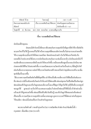 สัปดาห์ ที่ 28 ใบความรู้ เวลา 5 นาที
กิจกรรมสวดมนต์ประจํา
สัปดาห์
เรื่อง ระบายเสียบ้างจะได้สบาย ส่งเสริมคุณธรรมจริยธรรม
นักเรียนชั้น ป.1 - ม.3
วันศุกร์ที่ 22 ธันวาคม พ.ศ. 2549 อบรมโดย นางพวงเพ็ญ ดวงใจ
เรื่อง ระบายเสียบ้างจะได้สบาย
นักเรียนที่รักทุกคน
ย่อมจะมีสักวันหนึ่งที่คนเราต้องพบกับความทุกข์หรือปัญหาที่ทําให้เราอึดอัดใจ
จะบอกใครก็ไม่ได้ รู้มากคนก็ไม่ได้ หรือความทุกข์ที่ตนเองคิดว่าคนอื่นไม่สามารถจะช่วยเหลือ
ได้ ความทุกข์แบบนี้จะทําให้เกิดความเครียด คิดหนักจนปวดหัว กินไม่ได้นอนไม่หลับ ถึง
กลายเป็นโรคประสาทได้ง่ายๆ หากนักเรียนประสบกับภาวะเช่นนี้กะเขาบ้าง นักเรียนอย่าเก็บไว้
คนเดียวต้องระบายออกมาเสียบ้างจะทําให้สบายใจขึ้น เหมือนคนท้องผูกนั้นแหละนักเรียน พอ
ถ่ายออกเสียได้ก็จะโล่งสบายตัวขึ้น ความเครียดและความวิตกกังวลในเรื่องต่างๆ ที่มีอยู่ในใจก็
เช่นกันต้องระบายออกมา แต่อย่าได้ระบายโดยทําลายข้าวของหรือด่าว่าทุบตีคนรอบข้าง จะเพิ่ม
ทุกข์เพิ่มเรื่องมากขึ้น
วิธีระบายความเครียดอึดอัดใจที่ดีที่สุดก็คือ เล่าให้คนอื่นฟัง คนที่ควรเล่าให้ฟังเป็นอันดับแรก
คือ พ่อแม่ เรามีเรื่องคับอกคับใจอย่างไรก็มาเล่าให้พ่อแม่ฟัง พ่อแม่ทุกคนไม่เป็นพิษเป็นภัยแก่ลูก
พ่อแม่ย่อมเข้าใจลูกและเห็นใจลูกเสมอแม้บางครั้งจะแก้ปัญหาให้ลูกไม่ได้ แต่ก็เป็นที่ระบายทุกข์
ของลูกได้ ลูกจะเล่า จะร้องไห้ จะแสดงอารมณ์อะไรต่อหน้าพ่อแม่ก็ได้ทั้งนั้น ถ้าทําอย่างนั้น
แล้วจะทําให้ลูกสบายใจขึ้น พ่อแม่ก็ยินดีรับฟัง ยินดีรับรู้ และเห็นใจลูกได้เสมออย่าเห็นพ่อแม่
เป็นคนอื่น ความเครียด ความทุกข์กังวลทั้งมวลของลูก ลูกควรระบายไว้ที่พ่อแม่ อย่าเก็บสุมอก
ไว้คนเดียว พ่อแม่นั้นย่อมเป็นกรโถนสําหรับลูกเสมอ
พระธรรมกิตติวงศ์ ( ทองดี สุรเตโช ป.ธ.9 ราชบัณฑิต) คําพ่อ คําแม่ พิมพ์ครั้งที่ 1
กรุงเทพฯ เลี่ยงเซียง 2544 216 หน้า
 