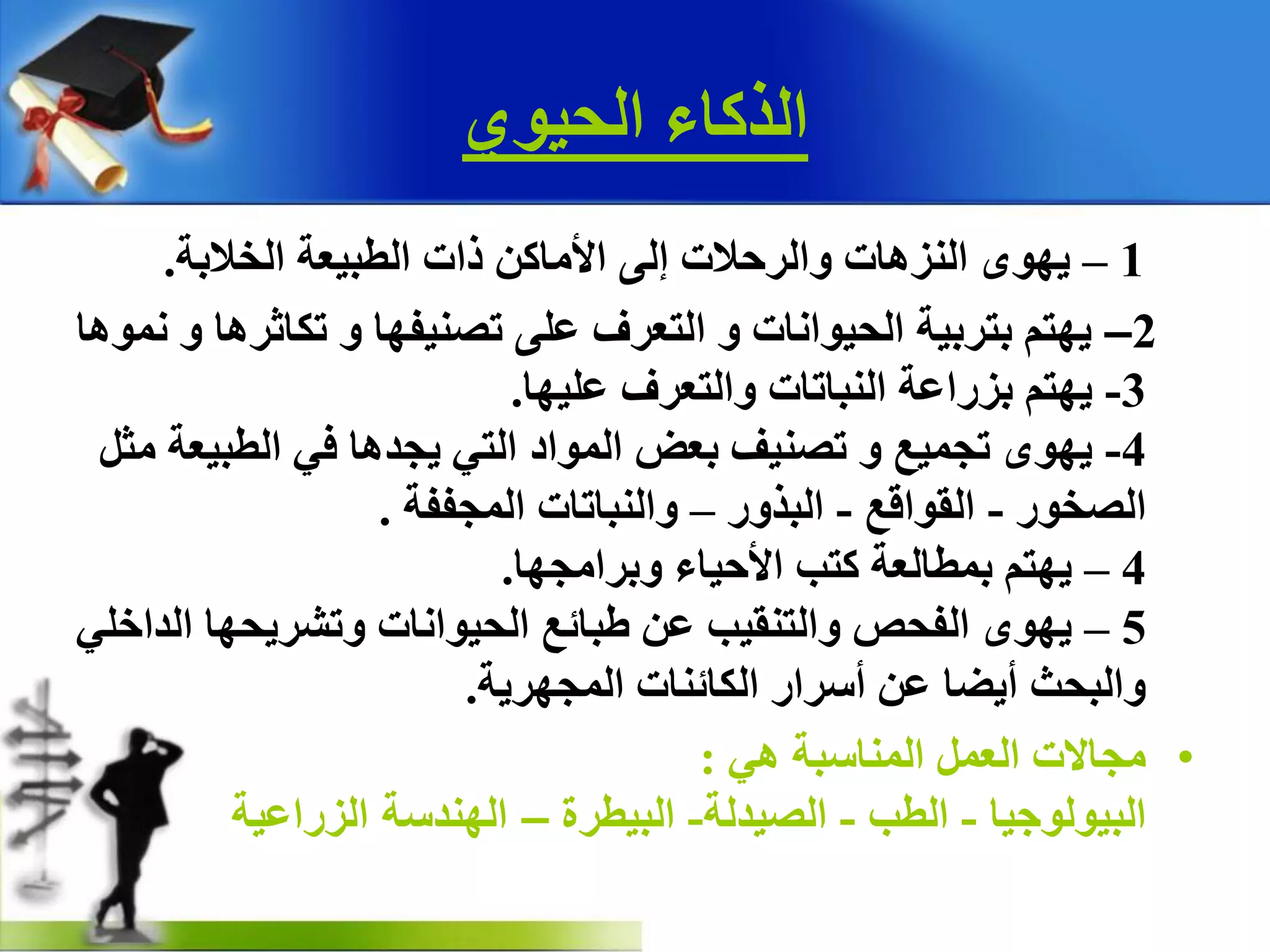 ٞٛ١‫اٌذ‬ ‫اٌزوبء‬
1–‫اٌخالثخ‬ ‫اٌطج١ؼخ‬ ‫راد‬ ٓ‫ا٤ِبو‬ ٌٝ‫إ‬ ‫ٚاٌشدالد‬ ‫إٌض٘بد‬ ٜٛٙ٠.
2–‫ّٔٛ٘ب‬ ٚ ‫رىبصش٘ب‬ ٚ ‫رصٕ١فٙب‬ ٍٝ‫ػ‬ ‫اٌزؼشف‬ ٚ ‫اٌذ١ٛأبد‬ ‫ثزشث١خ‬ ُ‫٠ٙز‬
3-‫ػٍ١ٙب‬ ‫ٚاٌزؼشف‬ ‫إٌجبربد‬ ‫ثضساػخ‬ ُ‫٠ٙز‬.
4-ً‫ِض‬ ‫اٌطج١ؼخ‬ ٟ‫ف‬ ‫٠جذ٘ب‬ ٟ‫اٌز‬ ‫اٌّٛاد‬ ‫ثؼط‬ ‫رصٕ١ف‬ ٚ ‫رجّ١غ‬ ٜٛٙ٠
‫اٌصخٛس‬-‫اٌمٛالغ‬-‫اٌجزٚس‬–‫اٌّجففخ‬ ‫ٚإٌجبربد‬.
4–‫ٚثشاِجٙب‬ ‫ا٤د١بء‬ ‫وزت‬ ‫ثّطبٌؼخ‬ ُ‫٠ٙز‬.
5–ٍٟ‫اٌذاخ‬ ‫ٚرشش٠ذٙب‬ ‫اٌذ١ٛأبد‬ ‫غجبئغ‬ ٓ‫ػ‬ ‫ٚاٌزٕم١ت‬ ‫اٌفذص‬ ٜٛٙ٠
‫اٌّجٙش٠خ‬ ‫اٌىبئٕبد‬ ‫أعشاس‬ ٓ‫ػ‬ ‫أ٠عب‬ ‫ٚاٌجذش‬.
•ٟ٘ ‫إٌّبعجخ‬ ًّ‫اٌؼ‬ ‫ِجبالد‬:
‫اٌج١ٌٛٛج١ب‬-‫اٌطت‬-‫اٌص١ذٌخ‬-‫اٌج١طشح‬–‫الزراعية‬ ‫الهندسة‬
 