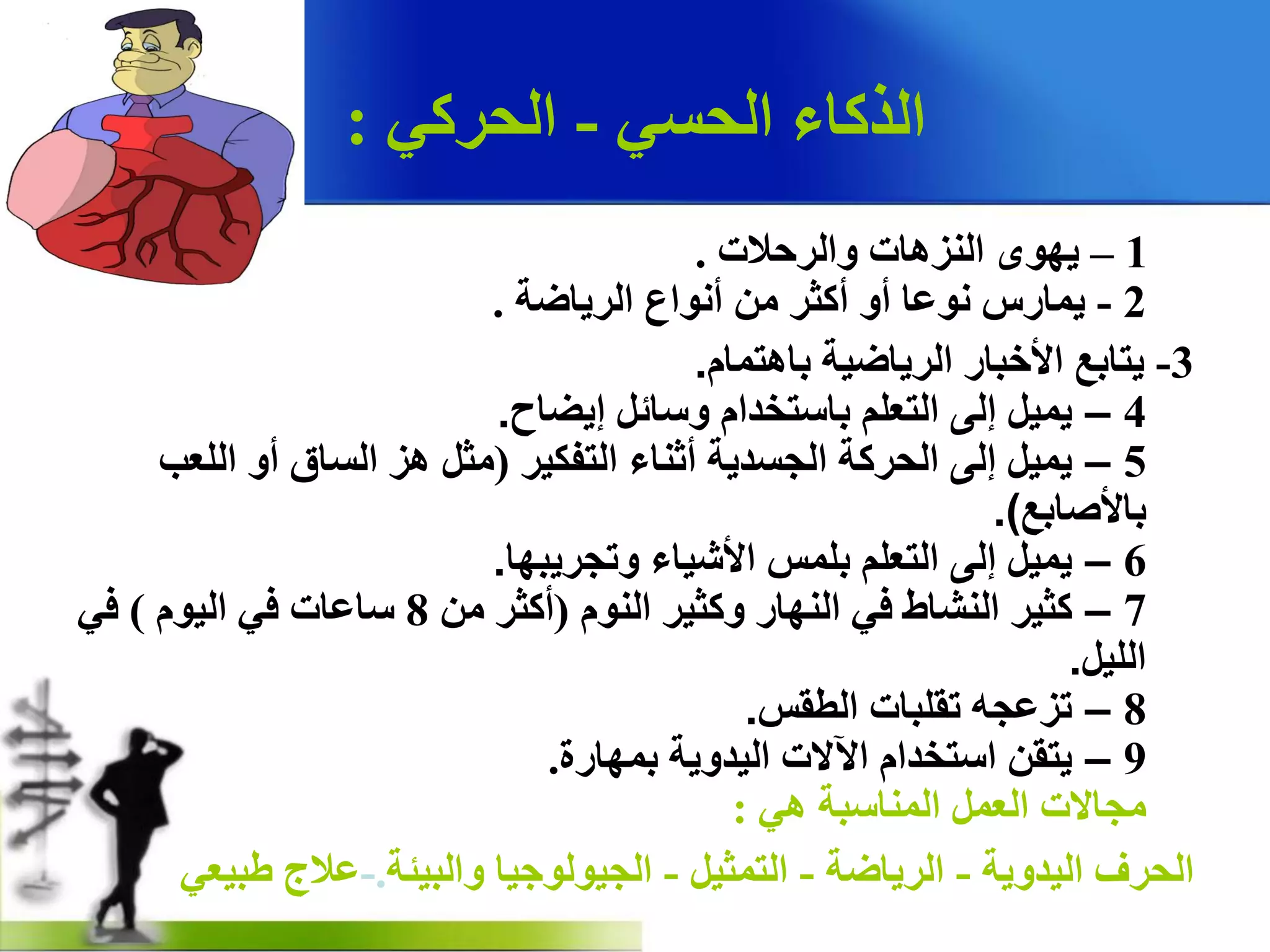 ٟ‫اٌذغ‬ ‫اٌزوبء‬-ٟ‫اٌذشو‬:
1–‫ٚاٌشدالد‬ ‫إٌض٘بد‬ ٜٛٙ٠.
2-‫اٌش٠بظخ‬ ‫أٔٛاع‬ ِٓ ‫أوضش‬ ٚ‫أ‬ ‫ٔٛػب‬ ‫٠ّبسط‬.
3-َ‫ثب٘زّب‬ ‫اٌش٠بظ١خ‬ ‫ا٤خجبس‬ ‫٠زبثغ‬.
4–‫إ٠عبح‬ ً‫ٚعبئ‬ َ‫ثبعزخذا‬ ٍُ‫اٌزؼ‬ ٌٝ‫إ‬ ً١ّ٠.
5–‫اٌزفى١ش‬ ‫أصٕبء‬ ‫اٌجغذ٠خ‬ ‫اٌذشوخ‬ ٌٝ‫إ‬ ً١ّ٠(‫اٌٍؼت‬ ٚ‫أ‬ ‫اٌغبق‬ ‫٘ض‬ ً‫ِض‬
‫ثب٤صبثغ‬.)
6–‫ٚرجش٠جٙب‬ ‫ا٤ش١بء‬ ‫ثٍّظ‬ ٍُ‫اٌزؼ‬ ٌٝ‫إ‬ ً١ّ٠.
7–ٌَٕٛ‫ا‬ ‫ٚوض١ش‬ ‫إٌٙبس‬ ٟ‫ف‬ ‫إٌشبغ‬ ‫وض١ش‬(ِٓ ‫أوضش‬8َٛ١ٌ‫ا‬ ٟ‫ف‬ ‫عبػبد‬)ٟ‫ف‬
ً١ٌٍ‫ا‬.
8–‫اٌطمظ‬ ‫رمٍجبد‬ ٗ‫رضػج‬.
9–‫ثّٙبسح‬ ‫اٌ١ذٚ٠خ‬ ‫ا٢الد‬ َ‫اعزخذا‬ ٓ‫٠زم‬.
ٟ٘ ‫إٌّبعجخ‬ ًّ‫اٌؼ‬ ‫ِجبالد‬:
‫اٌ١ذٚ٠خ‬ ‫اٌذشف‬-‫اٌش٠بظخ‬-ً١‫اٌزّض‬-‫ٚاٌج١ئخ‬ ‫اٌج١ٌٛٛج١ب‬.-ٟ‫غج١ؼ‬ ‫ػالط‬
 