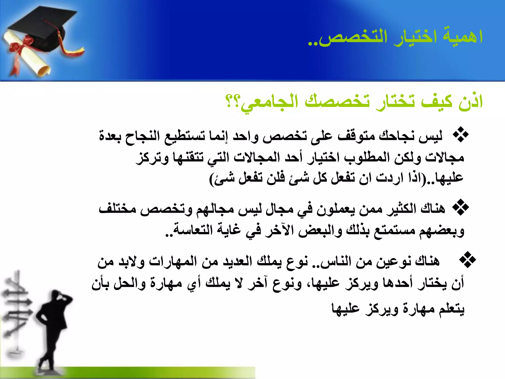 ‫اٌزخصص‬ ‫اخز١بس‬ ‫اّ٘١خ‬..
‫الجامعي؟؟‬ ‫تخصصك‬ ‫تختار‬ ‫كيف‬ ‫اذن‬
v‫ثؼذح‬ ‫إٌجبح‬ ‫رغزط١غ‬ ‫إّٔب‬ ‫ٚادذ‬ ‫رخصص‬ ٍٝ‫ػ‬ ‫ِزٛلف‬ ‫ٔجبده‬ ‫ٌ١ظ‬
‫ٚرشوض‬ ‫رزمٕٙب‬ ٟ‫اٌز‬ ‫اٌّجبالد‬ ‫أدذ‬ ‫اخز١بس‬ ‫اٌّطٍٛة‬ ٓ‫ٌٚى‬ ‫ِجبالد‬
‫ػٍ١ٙب‬(..‫شئ‬ ً‫رفؼ‬ ٍٓ‫ف‬ ‫شئ‬ ً‫و‬ ً‫رفؼ‬ ْ‫ا‬ ‫اسدد‬ ‫ارا‬)
v‫ِخزٍف‬ ‫ٚرخصص‬ ٌُٙ‫ِجب‬ ‫ٌ١ظ‬ ‫ِجبي‬ ٟ‫ف‬ ٍّْٛ‫٠ؼ‬ ِّٓ ‫اٌىض١ش‬ ‫ٕ٘بن‬
‫اٌزؼبعخ‬ ‫غب٠خ‬ ٟ‫ف‬ ‫ا٢خش‬ ‫ٚاٌجؼط‬ ‫ثزٌه‬ ‫ِغزّزغ‬ ُٙ‫ٚثؼع‬..
v‫إٌبط‬ ِٓ ٓ١‫ٔٛػ‬ ‫ٕ٘بن‬..‫من‬ ‫والبد‬ ‫المهارات‬ ‫من‬ ‫العديد‬ ‫يملك‬ ‫نوع‬
‫بأن‬ ‫والحل‬ ‫مهارة‬ ‫أي‬ ‫يملك‬ ‫ال‬ ‫آخر‬ ‫ونوع‬ ،‫عليها‬ ‫ويركز‬ ‫أحدها‬ ‫يختار‬ ‫أن‬
‫عليها‬ ‫ويركز‬ ‫مهارة‬ ‫يتعلم‬
 