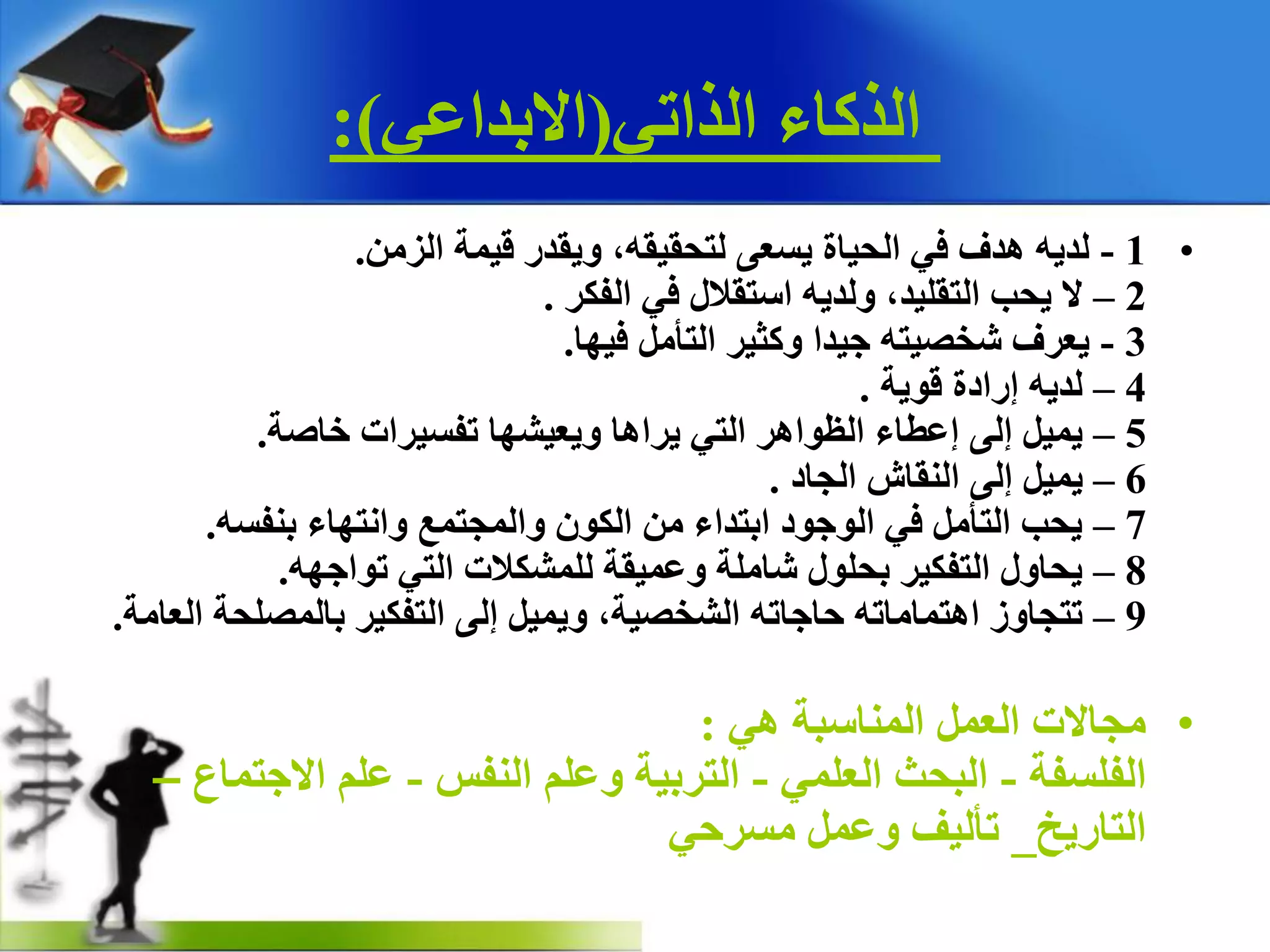 ٟ‫اٌزار‬ ‫اٌزوبء‬(ٟ‫االثذاػ‬:)
•1-ِٓ‫اٌض‬ ‫ل١ّخ‬ ‫ٚ٠مذس‬ ،ٗ‫ٌزذم١م‬ ٝ‫٠غؼ‬ ‫اٌذ١بح‬ ٟ‫ف‬ ‫٘ذف‬ ٗ٠‫ٌذ‬.
2–‫اٌفىش‬ ٟ‫ف‬ ‫اعزمالي‬ ٗ٠‫ٌٚذ‬ ،‫اٌزمٍ١ذ‬ ‫٠ذت‬ ‫ال‬.
3-‫ف١ٙب‬ ًِ‫اٌزأ‬ ‫ٚوض١ش‬ ‫ج١ذا‬ ٗ‫شخص١ز‬ ‫٠ؼشف‬.
4–‫لٛ٠خ‬ ‫إسادح‬ ٗ٠‫ٌذ‬.
5–‫خبصخ‬ ‫رفغ١شاد‬ ‫ٚ٠ؼ١شٙب‬ ‫٠شا٘ب‬ ٟ‫اٌز‬ ‫اٌظٛا٘ش‬ ‫إػطبء‬ ٌٝ‫إ‬ ً١ّ٠.
6–‫اٌجبد‬ ‫إٌمبػ‬ ٌٝ‫إ‬ ً١ّ٠.
7–ٗ‫ثٕفغ‬ ‫ٚأزٙبء‬ ‫ٚاٌّجزّغ‬ ْٛ‫اٌى‬ ِٓ ‫اثزذاء‬ ‫اٌٛجٛد‬ ٟ‫ف‬ ًِ‫اٌزأ‬ ‫٠ذت‬.
8–ٗٙ‫رٛاج‬ ٟ‫اٌز‬ ‫ٌٍّشىالد‬ ‫ٚػّ١مخ‬ ‫شبٍِخ‬ ‫ثذٍٛي‬ ‫اٌزفى١ش‬ ‫٠ذبٚي‬.
9–‫اٌؼبِخ‬ ‫ثبٌّصٍذخ‬ ‫اٌزفى١ش‬ ٌٝ‫إ‬ ً١ّ٠ٚ ،‫اٌشخص١خ‬ ٗ‫دبجبر‬ ٗ‫ا٘زّبِبر‬ ‫رزجبٚص‬.
•ٟ٘ ‫إٌّبعجخ‬ ًّ‫اٌؼ‬ ‫ِجبالد‬:
‫اٌفٍغفخ‬-ٍّٟ‫اٌؼ‬ ‫اٌجذش‬-‫إٌفظ‬ ٍُ‫ٚػ‬ ‫اٌزشث١خ‬-‫االجزّبع‬ ٍُ‫ػ‬–
‫اٌزبس٠خ‬_ٟ‫ِغشد‬ ًّ‫ٚػ‬ ‫رأٌ١ف‬
 