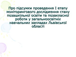 Про підсумки проведення І етапуПро підсумки проведення І етапу
моніторингового дослідження станумоніторингового дослідження стану
позашкільної освіти та позакласноїпозашкільної освіти та позакласної
роботи у загальноосвітніхроботи у загальноосвітніх
навчальних закладах Львівськоїнавчальних закладах Львівської
областіобласті
 