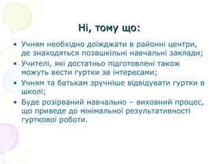 Ні, тому що:Ні, тому що:
• Учням необхідно доїжджати в районні центри,
де знаходяться позашкільні навчальні заклади;
• Учителі, які достатньо підготовлені також
можуть вести гуртки за інтересами;
• Учням та батькам зручніше відвідувати гуртки в
школі;
• Буде розірваний навчально – виховний процес,
що приведе до мінімальної результативності
гурткової роботи.
 
