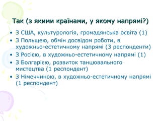 Так (з якими країнами, у якому напрямі?)Так (з якими країнами, у якому напрямі?)
• З США, культурологія, громадянська освіта (1)
• З Польщею, обмін досвідом роботи, в
художньо-естетичному напрямі (3 респонденти)
• З Росією, в художньо-естетичному напрямі (1)
• З Болгарією, розвиток танцювального
мистецтва (1 респондент)
• З Німеччиною, в художньо-естетичному напрямі
(1 респондент)
 