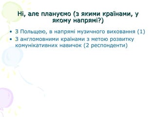 Ні, але плануємо (з якими країнами, уНі, але плануємо (з якими країнами, у
якому напрямі?)якому напрямі?)
• З Польщею, в напрямі музичного виховання (1)
• З англомовними країнами з метою розвитку
комунікативних навичок (2 респонденти)
 
