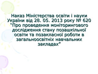 Наказ Міністерства освіти і наукиНаказ Міністерства освіти і науки
України від 28. 05. 2013 року № 620України від 28. 05. 2013 року № 620
““Про проведення моніторинговогоПро проведення моніторингового
дослідження стану позашкільноїдослідження стану позашкільної
освіти та позакласної роботи восвіти та позакласної роботи в
загальноосвітніх навчальнихзагальноосвітніх навчальних
закладахзакладах””
 