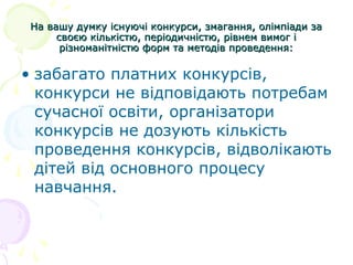 На вашу думку існуючі конкурси, змагання, олімпіади заНа вашу думку існуючі конкурси, змагання, олімпіади за
своєю кількістю, періодичністю, рівнем вимог ісвоєю кількістю, періодичністю, рівнем вимог і
різноманітністю форм та методів проведення:різноманітністю форм та методів проведення:
• забагато платних конкурсів,
конкурси не відповідають потребам
сучасної освіти, організатори
конкурсів не дозують кількість
проведення конкурсів, відволікають
дітей від основного процесу
навчання.
 