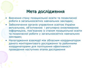 Мета дослідженняМета дослідження
• Вивчення стану позашкільної освіти та позакласної
роботи в загальноосвітніх навчальних закладах;
• Забезпечення органів управління освітою України
актуальною, об’єктивною і регулярно оновлюваною
інформацією, пов’язаною із станом позашкільної освіти
та позакласної роботи у загальноосвітніх навчальних
закладах;
• Налагодження взаємодії між обласним координатором
даного моніторингового дослідження та районними
координаторами для поліпшення ефективності
проведення наступних етапів дослідження
 