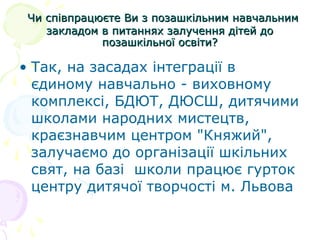 Чи співпрацюєте Ви з позашкільним навчальнимЧи співпрацюєте Ви з позашкільним навчальним
закладом в питаннях залучення дітей дозакладом в питаннях залучення дітей до
позашкільної освіти?позашкільної освіти?
• Так, на засадах інтеграції в
єдиному навчально - виховному
комплексі, БДЮТ, ДЮСШ, дитячими
школами народних мистецтв,
краєзнавчим центром "Княжий",
залучаємо до організації шкільних
свят, на базі школи працює гурток
центру дитячої творчості м. Львова
 