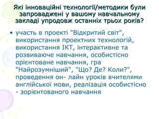 Які інноваційні технології/методики булиЯкі інноваційні технології/методики були
запроваджені у вашому навчальномузапроваджені у вашому навчальному
закладі упродовж останніх трьох років?закладі упродовж останніх трьох років?
• участь в проекті "Відкритий світ",
використання проектних технологій,
використання ІКТ, інтерактивне та
розвиваюче навчання, особистісно
орієнтоване навчання, гра
"Найрозумніший", "Що? Де? Коли?",
проведення он- лайн уроків вчителями
англійської мови, реалізація особистісно
- зорієнтованого навчання
 