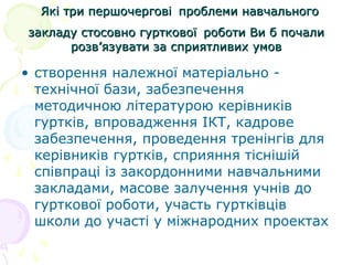 Які три першочерговіЯкі три першочергові проблеми навчальногопроблеми навчального
закладу стосовно гуртковоїзакладу стосовно гурткової роботи Ви б почалироботи Ви б почали
розв’язувати за сприятливих умоврозв’язувати за сприятливих умов
• створення належної матеріально -
технічної бази, забезпечення
методичною літературою керівників
гуртків, впровадження ІКТ, кадрове
забезпечення, проведення тренінгів для
керівників гуртків, сприяння тіснішій
співпраці із закордонними навчальними
закладами, масове залучення учнів до
гурткової роботи, участь гуртківців
школи до участі у міжнародних проектах
 