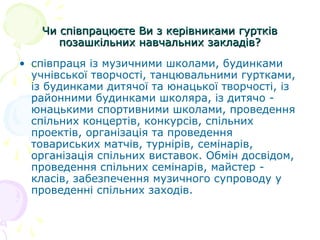 Чи співпрацюєте Ви з керівниками гуртківЧи співпрацюєте Ви з керівниками гуртків
позашкільних навчальних закладів?позашкільних навчальних закладів?
• співпраця із музичними школами, будинками
учнівської творчості, танцювальними гуртками,
із будинками дитячої та юнацької творчості, із
районними будинками школяра, із дитячо -
юнацькими спортивними школами, проведення
спільних концертів, конкурсів, спільних
проектів, організація та проведення
товариських матчів, турнірів, семінарів,
організація спільних виставок. Обмін досвідом,
проведення спільних семінарів, майстер -
класів, забезпечення музичного супроводу у
проведенні спільних заходів.
 