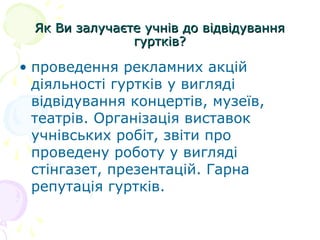 Як Ви залучаєте учнів до відвідуванняЯк Ви залучаєте учнів до відвідування
гуртків?гуртків?
• проведення рекламних акцій
діяльності гуртків у вигляді
відвідування концертів, музеїв,
театрів. Організація виставок
учнівських робіт, звіти про
проведену роботу у вигляді
стінгазет, презентацій. Гарна
репутація гуртків.
 