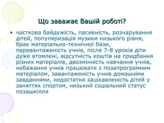 Що заважає Вашій роботі?Що заважає Вашій роботі?
• часткова байдужість, пасивність, розчарування
дітей, популяризація музики низького рівня,
брак матеріально-технічної бази,
перевантаженість учнів, після 7-8 уроків діти
дуже втомлені, відсутність коштів на придбання
різних матеріалів, двозмінність навчання учнів,
небажання учнів працювати з позапрограмним
матеріалом, завантаженість учнів домашніми
завданнями, недостатня зацікавленість дітей у
заняттях спортом, низький соціальний статус
позашкілля
 