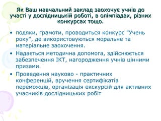 Як Ваш навчальний заклад заохочує учнів доЯк Ваш навчальний заклад заохочує учнів до
участі у дослідницькій роботі, в олімпіадах, різнихучасті у дослідницькій роботі, в олімпіадах, різних
конкурсах тощо.конкурсах тощо.
• подяки, грамоти, проводиться конкурс "Учень
року", де використовуються моральне та
матеріальне заохочення.
• Надається методична допомога, здійснюється
забезпечення ІКТ, нагородження учнів цінними
призами.
• Проведення науково - практичних
конференцій, вручення сертифікатів
переможців, організація екскурсій для активних
учасників дослідницьких робіт
 