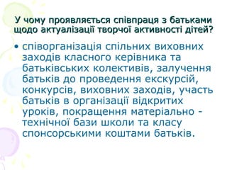 У чому проявляється співпраця з батькамиУ чому проявляється співпраця з батьками
щодо актуалізації творчої активності дітей?щодо актуалізації творчої активності дітей?
• співорганізація спільних виховних
заходів класного керівника та
батьківських колективів, залучення
батьків до проведення екскурсій,
конкурсів, виховних заходів, участь
батьків в організації відкритих
уроків, покращення матеріально -
технічної бази школи та класу
спонсорськими коштами батьків.
 