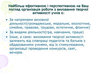 Найбільш ефективною і перспективною на ВашНайбільш ефективною і перспективною на Ваш
погляд організація роботи з виховання творчоїпогляд організація роботи з виховання творчої
активності учнів є:активності учнів є:
• За напрямами виховної
діяльності(громадянське, моральне, екологічне,
сімейне, правове, трудове, естетичне, фізичне)
• За видами діяльності(гра, навчання, праця)
• Інше, а саме: виховання творчої активності
залежить від співпраці педагогів та батьків з
обдарованими учнями, від їх стимулювання,
організації проведення конкурсів, свят,
вечорів.
 