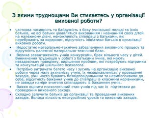 З якими труднощами Ви стикаєтесь у організаціїЗ якими труднощами Ви стикаєтесь у організації
виховної роботи?виховної роботи?
• часткова пасивність та байдужість з боку учнівської молоді та їхніх
батьків, не всі батьки цікавляться вихованням і навчанням своїх дітей
на належному рівні, неможливість співпраці з батьками, які
перебувають за кордоном, відсутність ініціативи батьків в організації
виховної роботи.
• Недостатнє матеріально-технічне забезпечення виховного процесу та
відсутність належної матеріально-технічної бази.
• Велика завантаженість учнів конкурсами, брак вільного часу у дітей.
Виникнення труднощів у роботі з батьками учнів, які мають
незадовільну поведінку, вирішення проблем, які потребують підтримки
та консультацій шкільного психолога.
• Потрібно витрачати багато часу і зусиль на організацію виховної
роботи через малу активність учнів, їх незацікавленість у проведенні
заходів, учні часто бувають безвідповідальними та невимогливими до
себе, відсутність бажання учнів до співпраці із класними керівниками,
не завжди наміри вчителя співпадають із бажанням учнів.
• Важко оцінити психологічний стан учнів під час їх підготовки до
проведення виховного заходу.
• Складно залучити батьків до організації та проведення виховних
заходів. Велика кількість екскурсійних уроків та виховних заходів.
 