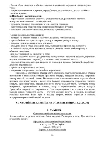 26
- боль в области висков и лба, потемнение и мелькание «мушек» в глазах, шум в
ушах;
- покраснение кожных покровов, сердцебиение, оглушѐнность, дрожь, слабость,
тошнота и рвота.
б) При более тяжѐлой степени:
- нарастающая мышечная слабость, учащение пульса, расширение зрачков,
поверхностное дыхание, головокружение;
- путанное сознание, сонливость, затем – потеря сознания;
- непроизвольное опорожнение кишечника и мочевого пузыря;
- появление синюшности на лице, возможно – розовых пятен.
Первая помощь пострадавшим:
- вынести на свежий воздух и положить на спину горизонтально;
- при любой погоде – расстегнуть одежду и открыть грудную клетку;
- напоить горячим сладким чаем или кофе;
- охладить лицо и грудь (холодная вода, охлажденная тряпка, лед или снег);
- в крайнем случае, если нет воды или снега, смочить мочой любую тряпку и
обвязать ею голову.
Если пострадавший не приходит в себя:
- любым способом вызвать раздражение в носу (пером, веточкой, табаком, горчицей,
перцем, нашатырным спиртом), т.е. заставить потерпевшего чихать;
- полезно проводить растирания груди до появления дыхания (варежкой, шарфом и
другими предметами);
- провести искусственное дыхание;
- направить пострадавшего в лечебное учреждение.
При любом возгорании прежде всего отключите электропитание, газ. Горящие
помещения и задымленные места проходите быстро, задержав дыхание, накрывши
голову мокрой, плотной тканью. В сильно задымленном помещении передвигайтесь
ползком или пригнувшись – возле пола больше возможность сохранения чистого
воздуха. Если загорелась одежда, ни в коем случае нельзя бежать. Набросьте любое
покрывало, прижимайтесь к стенам, полу – ограничивайте доступ воздуха.
Проверяйте двери перед открыванием. Если дверь горячая – в соседнем помещении
бушует пламя. Откроете дверь – пустите свежий воздух, а значит, последует
вспышка пламени. Если путь к выходу закрыт, можно укрыться в ванной,
непрерывно орошая себя водой из душа.
VI. АВАРИЙНЫЕ ХИМИЧЕСКИ ОПАСНЫЕ ВЕЩЕСТВА (АХОВ)
1. АММИАК
Основные свойства и виды опасности
Бесцветный газ с резким запахом. Легче воздуха. Растворим в воде. При выходе в
атмосферу дымит.
Предельно-допустимая концентрация
в воздухе - 20 мг / куб.м
в воде - 0,05 мг/ л
Взрыво и пожароопасность
 