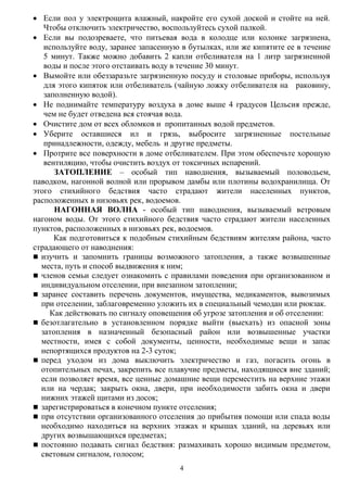 4
 Если пол у электрощита влажный, накройте его сухой доской и стойте на ней.
Чтобы отключить электричество, воспользуйтесь сухой палкой.
 Если вы подозреваете, что питьевая вода в колодце или колонке загрязнена,
используйте воду, заранее запасенную в бутылках, или же кипятите ее в течение
5 минут. Также можно добавить 2 капли отбеливателя на 1 литр загрязненной
воды и после этого отстаивать воду в течение 30 минут.
 Вымойте или обеззаразьте загрязненную посуду и столовые приборы, используя
для этого кипяток или отбеливатель (чайную ложку отбеливателя на раковину,
заполненную водой).
 Не поднимайте температуру воздуха в доме выше 4 градусов Цельсия прежде,
чем не будет отведена вся стоячая вода.
 Очистите дом от всех обломков и пропитанных водой предметов.
 Уберите оставшиеся ил и грязь, выбросите загрязненные постельные
принадлежности, одежду, мебель и другие предметы.
 Протрите все поверхности в доме отбеливателем. При этом обеспечьте хорошую
вентиляцию, чтобы очистить воздух от токсичных испарений.
ЗАТОПЛЕНИЕ – особый тип наводнения, вызываемый половодьем,
паводком, нагонной волной или прорывом дамбы или плотины водохранилища. От
этого стихийного бедствия часто страдают жители населенных пунктов,
расположенных в низовьях рек, водоемов.
НАГОННАЯ ВОЛНА - особый тип наводнения, вызываемый ветровым
нагоном воды. От этого стихийного бедствия часто страдают жители населенных
пунктов, расположенных в низовьях рек, водоемов.
Как подготовиться к подобным стихийным бедствиям жителям района, часто
страдающего от наводнения:
 изучить и запомнить границы возможного затопления, а также возвышенные
места, путь и способ выдвижения к ним;
 членов семьи следует ознакомить с правилами поведения при организованном и
индивидуальном отселении, при внезапном затоплении;
 заранее составить перечень документов, имущества, медикаментов, вывозимых
при отселении, заблаговременно уложить их в специальный чемодан или рюкзак.
Как действовать по сигналу оповещения об угрозе затопления и об отселении:
 безотлагательно в установленном порядке выйти (выехать) из опасной зоны
затопления в назначенный безопасный район или возвышенные участки
местности, имея с собой документы, ценности, необходимые вещи и запас
непортящихся продуктов на 2-3 суток;
 перед уходом из дома выключить электричество и газ, погасить огонь в
отопительных печах, закрепить все плавучие предметы, находящиеся вне зданий;
если позволяет время, все ценные домашние вещи переместить на верхние этажи
или на чердак; закрыть окна, двери, при необходимости забить окна и двери
нижних этажей щитами из досок;
 зарегистрироваться в конечном пункте отселения;
 при отсутствии организованного отселения до прибытия помощи или спада воды
необходимо находиться на верхних этажах и крышах зданий, на деревьях или
других возвышающихся предметах;
 постоянно подавать сигнал бедствия: размахивать хорошо видимым предметом,
световым сигналом, голосом;
 