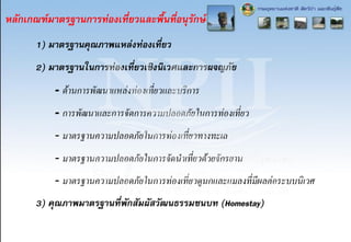 หลักเกณฑ์มาตรฐานการท่องเที่ยวและพื้นที่อนุรักษ์
1) มาตรฐานคุณภาพแหล่งท่องเที่ยว
2) มาตรฐานในการท่องเที่ยวเชิงนิเวศและการผจญภัย
- ด้านการพัฒนาแหล่งท่องเที่ยวและบริการ
- การพัฒนาและการจัดการความปลอดภัยในการท่องเที่ยว
- มาตรฐานความปลอดภัยในการท่องเที่ยวทางทะเล
- มาตรฐานความปลอดภัยในการจัดนาเที่ยวด้วยจักรยาน
- มาตรฐานความปลอดภัยในการท่องเที่ยวดูนกและแมลงที่มีผลต่อระบบนิเวศ
3) คุณภาพมาตรฐานที่พักสัมผัสวัฒนธรรมชนบท (Homestay)
 