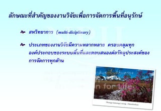 ลักษณะที่ส้าคัญของงานวิจัยเพื่อการจัดการพื้นที่อนุรักษ์
สหวิทยาการ (multi-diciplinary)
ประเภทของงานวิจัยมีความหลากหลาย ครอบคลุมทุก
องค์ประกอบของระบบพื้นที่และตอบสนองต่อวัตถุประสงค์ของ
การจัดการทุกด้าน
e
e
 